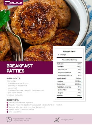 17
BREAKFAST
PA
TTIES
Preparation time: 5 minutes
Cooking time: 8 minutes
Servings: 8 patties
INGREDIENTS:
1lb. ground pork
2 tablespoons powdered Erythritol
1 teaspoon pure maple extract
1 teaspoon salt
2 tablespoons fresh sage, chopped or 2 teaspoons dried
2 garlic cloves, minced
¼ teaspoon black pepper
DIRECTIONS:
! In a bowl, combine all the ingredients.
" Shape the mixture into 8 patties. Press each patty with oiled hands to 1-inch thick.
# Heat large skillet over medium-high heat. Add some oil.
$ Cook the patties for 4 minutes per side.
% Serve while still hot.
BREAKFAST
 
