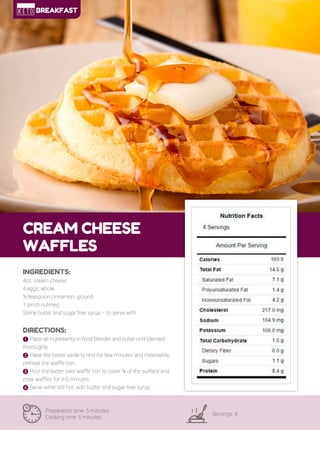 19
CREAM CHEESE
WAFFLES
Preparation time: 5 minutes
Cooking time: 5 minutes
Servings: 4
INGREDIENTS:
4oz. cream cheese
4 eggs, whole
½ teaspoon cinnamon, ground
1 pinch nutmeg
Some butter and sugar free syrup – to serve with
DIRECTIONS:
! Place all ingredients in food blender and pulse until blended
thoroughly.
" Place the batter aside to rest for few minutes and meanwhile,
preheat the waffle iron.
# Pour the batter over waffle iron to cover ¾ of the surface and
cook waffles for 4-5 minutes.
$ Serve while still hot, with butter and sugar-free syrup.
BREAKFAST
 