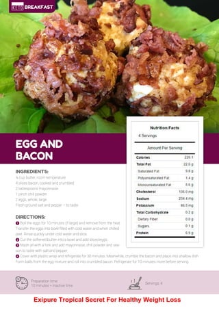 25
EGG AND
BACON
Preparation time:
10 minutes + inactive time
Servings: 4
INGREDIENTS:
¼ cup butter, room temperature
4 slices bacon, cooked and crumbled
2 tablespoons mayonnaise
1 pinch chili powder
2 eggs, whole, large
Fresh ground salt and pepper – to taste
DIRECTIONS:
! Boil the eggs for 10 minutes (if large) and remove from the heat.
Transfer the eggs into bowl filled with cold water and when chilled
peel. Rinse quickly under cold water and slice.
" Cut the softened butter into a bowl and add sliced eggs.
# Mash all with a fork and add mayonnaise, chili powder and sea-
son to taste with salt and pepper.
$ Cover with plastic wrap and refrigerate for 30 minutes. Meanwhile, crumble the bacon and place into shallow dish.
Form balls from the egg mixture and roll into crumbled bacon. Refrigerate for 10 minutes more before serving.
BREAKFAST
Exipure Tropical Secret For Healthy Weight Loss
 
