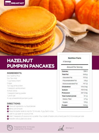 26
HAZELNUT
PUMPKIN PANCAKES
Preparation time: 12 minutes
Cooking time: 10 minutes
Servings: 4
INGREDIENTS:
2oz. hazelnut flour
2oz. flax meal
1 cup heavy cream
2 eggs
1oz. egg white protein
1 teaspoon vanilla extract
4 drops stevia
1 teaspoon baking powder
1 pinch salt
½ cup unsweetened pumpkin puree
DIRECTIONS:
! Place all ingredients in a food blender.
" Blend until smooth.
# Place the batter aside to rest for 10 minutes. If you feel it is too
dry add ¼ cup water or coconut milk.
$ Heat 1 teaspoon of coconut oil in a skillet. Pour a ladle of batter onto oil and cook for 2-3 minutes per side.
% Transfer onto a plate and serve.
BREAKFAST
 
