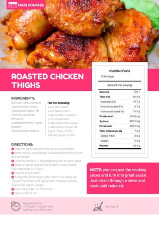 33
ROASTED CHICKEN
THIGHS
Preparation time:
10 minutes + inactive time
Cooking time: 30 minutes
Servings: 4
INGREDIENTS:
8 chicken tights, boneless
4 garlic cloves, minced
4 tablespoons bacon fat
2 lemons, sliced into
thin round
2 tablespoons fresh thyme,
chopped
Salt and pepper, to taste
DIRECTIONS:
! Place the garlic with a pinch of salt in a food blender.
" Blend until you have a paste. Gradually add the olive oil until
all is emulsified.
# Place the chicken in a large bag along with the garlic paste.
$ Shake and press well until the chicken is nicely coated.
Pop in the fridge for 2 hours.
% Heat the oven to 420F.
& Arrange the lemon slices in the bottom of a baking pan.
Top with the chicken and sprinkle with chopped rosemary.
Season with salt and pepper.
' Roast the chicken for 30 minutes.
( Serve while still hot.
For the dressing:
¼ cup sour cream
¼ cup heavy cream
2 spring onions, chopped
½ cup mayonnaise
1 tablespoon cider vinegar
1 tablespoon chopped dill
1 garlic clove, minced
Salt and pepper, to taste
NOTE: you can use the cooking
juices and turn into great sauce.
Just strain through a sieve and
cook until reduced.
MAIN COURSES
 