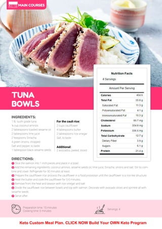 34
TUNA
BOWLS
Preparation time: 15 minutes
Cooking time: 6 minutes
Servings: 4
INGREDIENTS:
1 lb. sushi grade tuna
¼ cup coconut aminos
2 tablespoons toasted sesame oil
2 tablespoons lime juice
2 teaspoons Sriracha
4 green onions, chopped
Salt and pepper, to taste
1 tablespoon black sesame seeds
DIRECTIONS:
! Slice the salmon into 1-inch pieces and place in a bowl.
" Add the remaining ingredients: coconut aminos, sesame seeds oil, lime juice, Sriracha, onions and salt. Stir to com-
bine and cover. Refrigerate for 30 minutes at least.
# Prepare the cauliflower rice: process the cauliflower in a food processor until the cauliflower is a rice like structure.
$ eat the butter and cook the cauliflower for 5-6 minutes.
% Remove from the heat and season with rice vinegar and salt.
& Divide the cauliflower rice between bowls and top with salmon. Decorate with avocado slices and sprinkle all with
sesame seeds.
' Serve after.
For the cauli rice:
2 cups cauliflower
4 tablespoons butter
2 tablespoons rice vinegar
Salt, to taste
Additional:
2 avocados, peeled, sliced
MAIN COURSES
Keto Custom Meal Plan. CLICK NOW Build Your OWN Keto Program
 