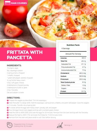 35
FRITTA
TA WITH
PANCETTA
Preparation time: 5 minutes
Cooking time: 35 minutes
Servings: 4
INGREDIENTS:
10 organic eggs
9oz. asparagus spears
2 spring onions, chopped
1 shallot, chopped
1 green bell pepper, seeded, chopped
¼ cup full-fat heavy cream
5.5oz. soft goats cheese
4 tablespoons chopped parsley
2 tablespoons butter or ghee
3.5oz. Pancetta
Salt and pepper, to taste
DIRECTIONS:
! Prepare the veggies as described. Trim the asparagus.
" Heat the butter in a large skillet. Add the asparagus, spring onions, shallots, and green bell pepper. Cook the veggies
for 5 minutes. Transfer into a baking dish.
# In a bowl, whisk the eggs with heavy cream, parsley, salt, and pepper.
$ Pour the egg mixture over veggies and top with crumbled goats cheese.
% Heat the oven to 400F/200C and cook the eggs for 20 minutes. Remove from the oven and top with the Pancetta.
& Reduce the heat to 350F/175C and cook the frittata for 15-20 minutes more.
' Remove from the oven and place aside to cool. Slice before serving.
MAIN COURSES
 