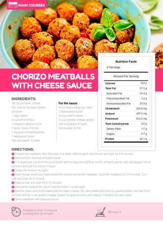41
CHORIZO MEA
TBALLS
WITH CHEESE SAUCE
Preparation time: 10 minutes
Cooking time: 20 minutes
Servings: 4
INGREDIENTS:
1lb. ground pork, 20%fat
3oz. chorizo sausage, peeled,
chopped
1 egg, organic
½ cup almond flour
1 teaspoon ground cumin
2 garlic cloves, minced
1 teaspoon smoked paprika
1 tablespoon butter
Salt and pepper, to taste
DIRECTIONS:
! Prepare the meatballs: heat the butter in a skillet. Add the garlic and chorizo and cook for 6-8 minutes.
" Remove from the heat and place aside.
# In a large bowl, combine the ground pork with the egg, almond flour, cumin, smoked paprika, salt, and pepper. Mix to
combine and add the chorizo mixture.
$ Shape the mixture into balls.
% Heat the pan where you have cooked the chorizo and ad the meatballs. Cook the meatballs for 2-3 minutes. Turn
over and cook for 2 minutes.
& Reduce heat and cook for 8-10 minutes.
' Meanwhile, prepare the sauce: heat the butter in a saucepot.
( Add the cream and once heated add the cream cheese. Stir until melted and bring to a gentle bubble. Remove from
the heat and stir in the grated cheddar. Season to taste and mix until creamy. If needed, thin with water.
) Serve meatballs with prepared sauce.
For the sauce:
¼ cup heavy whipping cream
2 tablespoons butter
¼ cup cream cheese
½ cup cheddar cheese, grated
Salt and pepper, to taste
Some water, to thin
MAIN COURSES
 