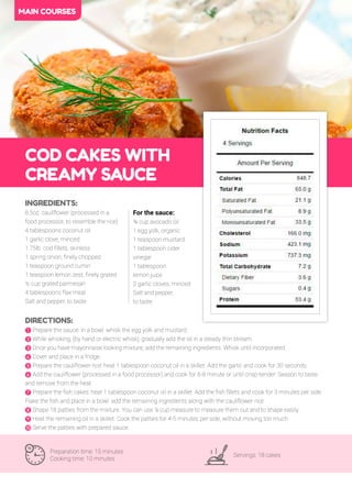 42
COD CAKES WITH
CREAMY SAUCE
Preparation time: 15 minutes
Cooking time: 10 minutes
Servings: 18 cakes
INGREDIENTS:
.5oz. cauliflower (processed in a
food processor, to resemble the rice)
4 tablespoons coconut oil
1 garlic clove, minced
1.75lb. cod fillets, skinless
1 spring onion, finely chopped
1 teaspoon ground cumin
1 teaspoon lemon zest, finely grated
½ cup grated parmesan
4 tablespoons flax meal
Salt and pepper, to taste
DIRECTIONS:
! Prepare the sauce: in a bowl, whisk the egg yolk and mustard.
" While whisking, (by hand or electric whisk), gradually add the oil in a steady thin stream.
# Once you have mayonnaise looking mixture, add the remaining ingredients. Whisk until incorporated.
$ Cover and place in a fridge.
% Prepare the cauliflower rice: heat 1 tablespoon coconut oil in a skillet. Add the garlic and cook for 30 seconds.
& Add the cauliflower (processed in a food processor) and cook for 6- minute or until crisp-tender. Season to taste
and remove from the heat.
' Prepare the fish cakes: heat 1 tablespoon coconut oil in a skillet. Add the fish fillets and cook for 3 minutes per side.
Flake the fish and place in a bowl. add the remaining ingredients along with the cauliflower rice.
( Shape 18 patties from the mixture. You can use ¼ cup measure to measure them out and to shape easily.
) Heat the remaining oil in a skillet. Cook the patties for 4-5 minutes per side, without moving too much.
* Serve the patties with prepared sauce.
MAIN COURSES
For the sauce:
¾ cup avocado oil
1 egg yolk, organic
1 teaspoon mustard
1 tablespoon cider
vinegar
1 tablespoon
lemon juice
2 garlic cloves, minced
Salt and pepper,
to taste
 