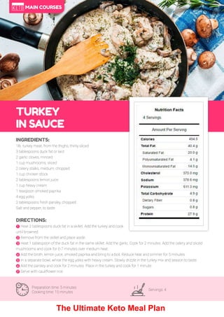 43
TURKEY
IN SAUCE
Preparation time: 5 minutes
Cooking time: 15 minutes
Servings: 4
INGREDIENTS:
1lb. turkey meat, from the thighs, thinly sliced
3 tablespoons duck fat or lard
2 garlic cloves, minced
1 cup mushrooms, sliced
2 celery stalks, medium, chopped
1 cup chicken stock
2 tablespoons lemon juice
1 cup heavy cream
1 teaspoon smoked paprika
4 egg yolks
2 tablespoons fresh parsley, chopped
Salt and pepper, to taste
DIRECTIONS:
! Heat 2 tablespoons duck fat in a skillet. Add the turkey and cook
until browned.
" Remove from the skillet and place aside.
# Heat 1 tablespoon of the duck fat in the same skillet. Add the garlic. Cook for 2 minutes. Add the celery and sliced
mushrooms and cook for 6-7 minutes over medium heat.
$ Add the broth, lemon juice, smoked paprika and bring to a boil. Reduce heat and simmer for 5 minutes.
% In a separate bowl, whisk the egg yolks with heavy cream. Slowly drizzle in the turkey mix and season to taste.
& Add the parsley and cook for 2 minutes. Place in the turkey and cook for 1 minute.
' Serve with cauliflower rice.
MAIN COURSES
The Ultimate Keto Meal Plan
 