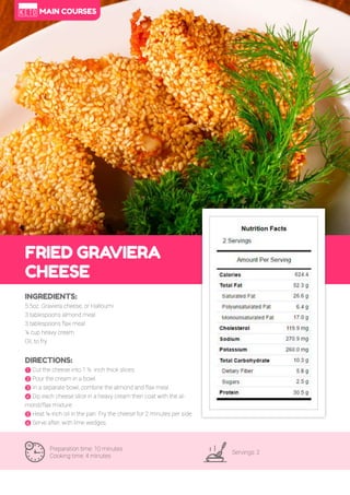 45
FRIED GRAVIERA
CHEESE
Preparation time: 10 minutes
Cooking time: 4 minutes
Servings: 2
INGREDIENTS:
5.5oz. Graviera cheese, or Halloumi
3 tablespoons almond meal
3 tablespoons flax meal
¼ cup heavy cream
Oil, to fry
DIRECTIONS:
! Cut the cheese into 1 ½ -inch thick slices.
" Pour the cream in a bowl.
# In a separate bowl, combine the almond and flax meal.
$ Dip each cheese slice in a heavy cream then coat with the al-
mond/flax mixture.
% Heat ¼-inch oil in the pan. Fry the cheese for 2 minutes per side.
& Serve after, with lime wedges.
MAIN COURSES
 