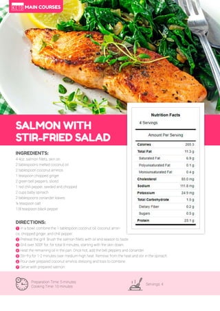 52
SALMON WITH
STIR-FRIED SALAD
Preparation Time: 5 minutes
Cooking Time: 10 minutes
Servings: 4
INGREDIENTS:
4 4oz. salmon fillets, skin on
2 tablespoons melted coconut oil
2 tablespoon coconut aminos
1 teaspoon chopped ginger
2 green bell peppers, sliced
1 red chili pepper, seeded and chopped
2 cups baby spinach
2 tablespoons coriander leaves
¼ teaspoon salt
1/8 teaspoon black pepper
DIRECTIONS:
! In a bowl, combine the 1 tablespoon coconut oil, coconut amin-
os, chopped ginger, and chili pepper.
" Preheat the grill. Brush the salmon fillets with oil and season to taste.
# Grill over 500F for, for total 8 minutes, starting with the skin down.
$ Heat the remaining oil in the pan. Once hot, add the bell peppers and coriander.
% Stir-fry for 1-2 minutes over medium-high heat. Remove from the heat and stir in the spinach.
& Pour over prepared coconut aminos dressing and toss to combine.
' Serve with prepared salmon.
MAIN COURSES
 