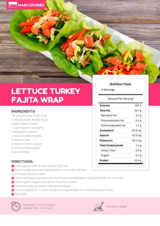 54
LETTUCE TURKEY
FAJITA WRAP
Preparation Time: 5 minutes
Cooking Time: 10 minutes
Servings: 4 wraps
INGREDIENTS:
1lb. ground turkey, thighs meat
1 red bell pepper, seeded, sliced
2 garlic cloves, minced
1 cup chopped mushrooms
2 tablespoons olive oil
1 teaspoon dried oregano
¼ teaspoon salt
¼ teaspoon cumin powder
¼ teaspoon black pepper
4 leaves lettuce
DIRECTIONS:
! Heat large pan with oil over medium-high heat.
" Add the turkey and cook until browned, for 6 minutes. Remove
from the pan and place aside.
# Heat remaining oil and toss in the mushrooms and bell pepper. Cook until tender for 5 minutes.
$ Add the garlic, oregano, and cumin. Cook for 1 minute.
% Add back turkey and season with salt and pepper.
& Cook all together for 1 minute. Divide the turkey between four lettuce leaves and wrap.
' Serve after.
MAIN COURSES
 