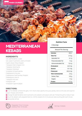 55
MEDITERRANEAN
KEBABS
Preparation Time: 5 minutes
Cooking Time: 10 minutes
Servings: 4 kebabs
INGREDIENTS:
½ lb. beef tenderloin, cubed
½ lb. button mushrooms, stems removed
2 garlic cloves, finely chopped
1 teaspoon fresh chopped mint
1 teaspoon dried thyme
1 teaspoon dried basil
½ teaspoon smoked paprika
2 tablespoons lime juice
2 tablespoons fresh parsley, chopped
3 tablespoons olive oil
1 teaspoon lime zest
¼ teaspoon salt
¼ teaspoon cayenne pepper
DIRECTIONS:
! In a mini blender, combine the garlic, mint, thyme, basil, paprika, lime juice, parsley, olive oil, lime zest, and cayenne
pepper. Process until smooth.
" Arrange the beef tenderloin and mushrooms onto skewers and season with salt. Preheat the grill to medium-high.
# Brush the skewers with prepared herb mix. Grill the skewers for 4 minutes per side, brushing after each minute.
$ Serve while still hot.
MAIN COURSES
 