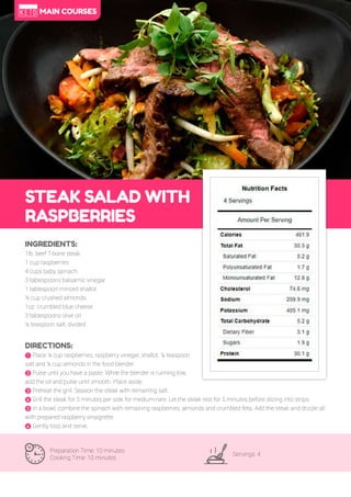 60
STEAK SALAD WITH
RASPBERRIES
Preparation Time: 10 minutes
Cooking Time: 10 minutes
Servings: 4
INGREDIENTS:
1lb. beef T-bone steak
1 cup raspberries
4 cups baby spinach
3 tablespoons balsamic vinegar
1 tablespoon minced shallot
½ cup crushed almonds
1oz. crumbled blue cheese
3 tablespoons olive oil
½ teaspoon salt, divided
DIRECTIONS:
! Place ¼ cup raspberries, raspberry vinegar, shallot, ¼ teaspoon
salt and ¼ cup almonds in the food blender.
" Pulse until you have a paste. While the blender is running low,
add the oil and pulse until smooth. Place aside.
# Preheat the grill. Season the steak with remaining salt.
$ Grill the steak for 5 minutes per side for medium-rare. Let the steak rest for 5 minutes before slicing into strips.
% In a bowl, combine the spinach with remaining raspberries, almonds and crumbled feta. Add the steak and drizzle all
with prepared raspberry vinaigrette.
& Gently toss and serve.
MAIN COURSES
 