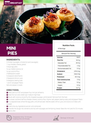 9
MINI
PIES
Preparation time: 10 minutes
Cooking time: 25 minutes
Servings: 4 mini pies
INGREDIENTS:
2 chicken sausages, smoked (or pork sausages)
1 cup cheddar cheese, grated
5 large egg yolks
¼ cup melted coconut oil
¼ cup coconut flour
2 tablespoons water
½ teaspoon dried thyme
2 teaspoons lemon juice
¼ teaspoon baking soda
1 pinch red pepper flakes
Salt and pepper, to taste
DIRECTIONS:
! Heat oven to 375F and prepare four mini pie ramekins.
" Heat the non-stick skillet over medium-high heat.
# Brush with coconut oil and fry the chopped sausage until browned. Remove from the heat.
$ In a bowl, combine half the cheddar cheese, coconut flour, thyme, salt, pepper, baking soda, and red pepper flakes.
% In a separate bowl, whisk the egg yolks until almost pale. Add the water, lemon juice, and coconut oil. Beat until
blended.
& Fold in the dry ingredients and stir until combined.
' Transfer the dough into ramekins and top with sausages and remaining cheese. Bake the mini pies for 25 minutes.
( Serve after.
BREAKFAST
 