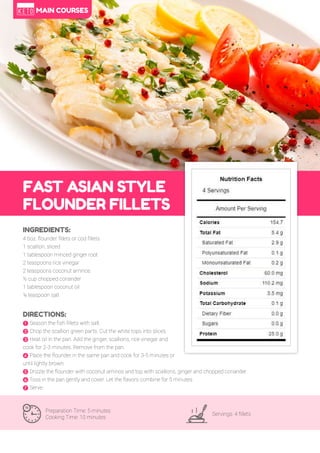 62
FAST ASIAN STYLE
FLOUNDER FILLETS
Preparation Time: 5 minutes
Cooking Time: 10 minutes
Servings: 4 fillets
INGREDIENTS:
4 6oz. flounder fillets or cod fillets
1 scallion, sliced
1 tablespoon minced ginger root
2 teaspoons rice vinegar
2 teaspoons coconut aminos
½ cup chopped coriander
1 tablespoon coconut oil
¼ teaspoon salt
DIRECTIONS:
! Season the fish fillets with salt.
" Chop the scallion green parts. Cut the white tops into slices.
# Heat oil in the pan. Add the ginger, scallions, rice vinegar and
cook for 2-3 minutes. Remove from the pan.
$ Place the flounder in the same pan and cook for 3-5 minutes or
until lightly brown.
% Drizzle the flounder with coconut aminos and top with scallions, ginger and chopped coriander.
& Toss in the pan gently and cover. Let the flavors combine for 5 minutes.
' Serve.
MAIN COURSES
 