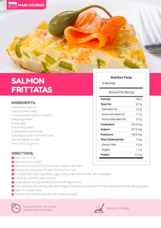 63
SALMON
FRITTA
TAS
Preparation time: 10 minutes
Cooking time: 25 minutes
Servings: 8 frittatas
INGREDIENTS:
1 tablespoon olive oil
2 spring onions, sliced
1 ¼ cup smoked salmon, chopped
8 large egg whites
6 large eggs
¼ cup heavy cream
4 tablespoons almond milk
4 asparagus spears, trimmed, sliced
Salt and pepper, to taste
Fresh chives, to garnish
DIRECTIONS:
! Heat oven to 375F.
" Heat olive oil in a skillet.
# Add onions and cook 5-6 minutes over medium-high heat.
$ Add salmon, and season to taste. Remove from heat.
% In a large bowl, whisk egg whites, eggs, heavy cream, almond milk, salt, and pepper.
& Coat 8 4oz. ramekins with some oil.
' Divide salmon among ramekins and top with egg mixture.
( Place ramekins onto baking sheet. Bake frittata 10 minutes. Remove from the oven and top the frittata with asparagus.
) Bake 15 minutes more.
* Remove from the oven, sprinkle with chives, and serve.
MAIN COURSES
 