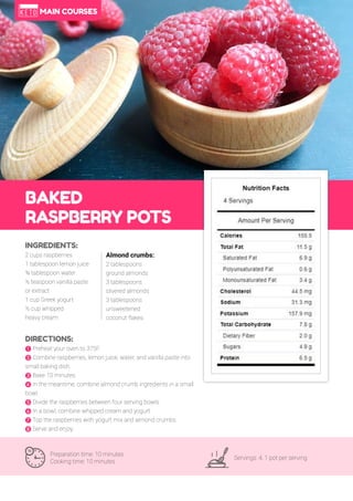 64
BAKED
RASPBERRY POTS
Preparation time: 10 minutes
Cooking time: 10 minutes
Servings: 4, 1 pot per serving
INGREDIENTS:
2 cups raspberries
1 tablespoon lemon juice
¾ tablespoon water
½ teaspoon vanilla paste
or extract
1 cup Greek yogurt
½ cup whipped
heavy cream
DIRECTIONS:
! Preheat your oven to 375F.
" Combine raspberries, lemon juice, water, and vanilla paste into
small baking dish.
# Bake 10 minutes.
$ In the meantime, combine almond crumb ingredients in a small
bowl.
% Divide the raspberries between four serving bowls.
& In a bowl, combine whipped cream and yogurt.
' Top the raspberries with yogurt mix and almond crumbs.
( Serve and enjoy.
Almond crumbs:
2 tablespoons
ground almonds
3 tablespoons
slivered almonds
3 tablespoons
unsweetened
coconut flakes
MAIN COURSES
 