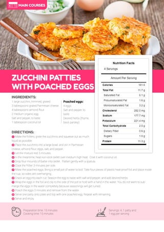 65
ZUCCHINI PA
TTIES
WITH POACHED EGGS
Preparation time: 15 minutes
Cooking time: 15 minutes
Servings: 4, 1 patty and
1 egg per serving
INGREDIENTS:
1 large zucchini, trimmed, grated
3 tablespoons grated Parmesan cheese
4 tablespoons almond flour
2 medium organic egg
Salt and pepper, to taste
1 tablespoon coconut oil
DIRECTIONS:
! Make the fritters; grate the zucchinis and squeeze out as much
liquid as possible.
" Place the zucchinis into a large bowl, and stir in Parmesan
cheese, almond flour, eggs, salt, and pepper.
# Let the mixture rest 5 minutes.
$ In the meantime, heat non-stick skillet over medium high heat. Coat it with coconut oil.
% Drop four mounds of batter into skillet. Flatten gently with a spatula.
& Cook the fritter 3 minutes per side.
' Make the poached eggs; Bring a small pot of water to boil. Take four pieces of plastic heat-proof foil and place inside
the cup, so sides are overhanging.
( Crack an egg into each cut. Season the egg to taste with salt and pepper, and add desired herbs.
) Wrap the eggs in the foil and clip to the side of the pot or hold with a hand in the water. You do not want to sub-
merge the eggs in the water completely because seasonings will get ruined.
* Poach the eggs 3 minutes and remove from the water.
+ Serve one patty onto plate and top with one poached egg. Repeat with remaining.
, Serve and enjoy.
Poached eggs:
4 eggs
Salt and pepper, to
taste
Desired herbs (thyme,
basil, parsley)
MAIN COURSES
 