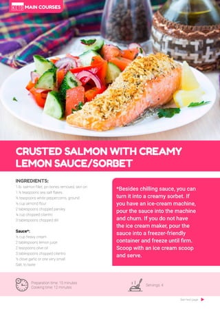 67
CRUSTED SALMON WITH CREAMY
LEMON SAUCE/SORBET
Preparation time: 15 minutes
Cooking time: 12 minutes
Servings: 4
INGREDIENTS:
1.lb. salmon fillet, pin bones removed, skin on
1 ½ teaspoons sea salt flakes
½ teaspoons white peppercorns, ground
½ cup almond flour
2 tablespoons chopped parsley
¼ cup chopped cilantro
3 tablespoons chopped dill
Sauce*:
½ cup heavy cream
2 tablespoons lemon juice
2 teaspoons olive oil
3 tablespoons chopped cilantro
½ clove garlic or one very small
Salt, to taste
*Besides chilling sauce, you can
turn it into a creamy sorbet. If
you have an ice-cream machine,
pour the sauce into the machine
and churn. If you do not have
the ice cream maker, pour the
sauce into a freezer-friendly
container and freeze until firm.
Scoop with an ice cream scoop
and serve.
See next page
MAIN COURSES
 