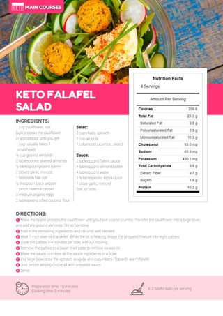 70
KETO FALAFEL
SALAD
Preparation time: 15 minutes
Cooking time: 8 minutes
4, 2 falafel balls per serving
INGREDIENTS:
1 cup cauliflower, rice
(just process the cauliflower
in a processor until you get
1 cup- usually takes 1
small head)
½ cup ground almonds
2 tablespoons slivered almonds
½ tablespoon ground cumin
2 cloves garlic, minced
1 teaspoon fine salt
½ teaspoon black pepper
1 pinch cayenne pepper
2 medium organic eggs
2 tablespoons sifted coconut flour
DIRECTIONS:
! Make the falafel; process the cauliflower until you have coarse crumbs. Transfer the cauliflower into a large bowl,
and add the ground almonds. Stir to combine.
" Fold in the remaining ingredients and stir until well blended.
# Heat 1-inch olive oil in a skillet. While the oil is heating, shape the prepared mixture into eight patties.
$ Cook the patties 3-4 minutes per side, without moving.
% Remove the patties to a paper lined plate to remove excess oil.
& Make the sauce; combine all the sauce ingredients in a bowl.
' In a large bowl, toss the spinach, arugula, and cucumbers. Top with warm falafel.
( ust before serving drizzle all with prepared sauce.
) Serve.
Salad:
2 cups baby spinach
1 cup arugula
1 Lebanese cucumber, sliced
Sauce:
2 tablespoons Tahini sauce
4 tablespoons almond butter
4 tablespoons water
1 ½ tablespoons lemon juice
1 clove garlic, minced
Salt, to taste
MAIN COURSES
 