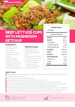 71
BEEF LETTUCE CUPS
WITH MUSHROOM
KETCHUP
Preparation time: 15 minutes
Cooking time: 15 minutes
4, 2 lettuce cups per serving
INGREDIENTS:
2 tablespoons olive oil
½ lb. minced beef
½ lb. minced lamb
2 cloves garlic, minced
1 red chili pepper, seeded,
chopped
1 teaspoon lime zest
1 tablespoon lime juice
1 tablespoon minced ginger
1 tablespoon coconut aminos
2 spring onions, chopped
2 gem lettuces, leaves separated
DIRECTIONS:
! Make the ketchup; heat olive oil in a saucepan. Cook the scallion in heated oil for 3-4 minutes over medium-high
heat. Add garlic and cook until fragrant.
" Toss in the sliced mushrooms and cook until soft.
# Add the rehydrated wild mushrooms, nutmeg, mace, and coconut aminos.
$ Cook 2 minutes. Add the soaking liquid and remaining ingredients. Simmer over low heat 10 minutes.
% Remove from the heat and transfer to a food blender. Blend until smooth. Season to taste with salt and pepper.
& Make the beef; heat olive oil into a skillet. Cook the garlic 30 seconds over medium-high heat.
' Add the chili pepper and ginger. Cook until fragrant. Add the beef and lamb and cook 5-7 minutes or until browned.
( Remove from the heat and drain any fat. Stir in the lime zest, lime juice and spring onions. Cook 30 seconds more.
) To serve; spoon some of the beef mixture into lettuce leaves. Top with mushrooms ketchup and serve.
Mushrooms ketchup:
½ tablespoon olive oil
1 small scallion, chopped
2 cups brown mushrooms,
sliced
0.5oz. wild dried mushrooms
(soaked in ¼ cup warm water)
1 tablespoon lemon juice
1 pinch ground nutmeg
1 pinch ground mace
1 teaspoon coconut aminos
Salt and pepper, to taste
MAIN COURSES
 