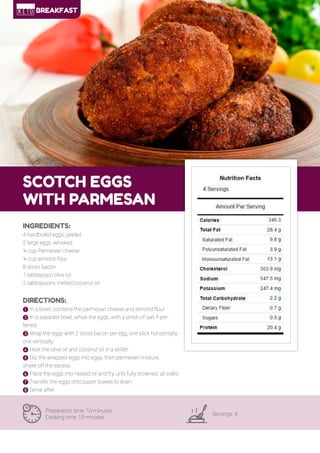 10
SCOTCH EGGS
WITH PARMESAN
Preparation time: 10 minutes
Cooking time: 10 minutes
Servings: 4
INGREDIENTS:
4 hardboiled eggs, peeled
2 large eggs, whisked
¼ cup Parmesan cheese
¼ cup almond flour
8 slices bacon
1 tablespoon olive oil
2 tablespoons melted coconut oil
DIRECTIONS:
! In a bowl, combine the parmesan cheese and almond flour.
" In a separate bowl, whisk the eggs, with a pinch of salt if pre-
ferred.
# Wrap the eggs with 2 slices bacon per egg, one slice horizontally,
one vertically.
$ Heat the olive oil and coconut oil in a skillet.
% Dip the wrapped eggs into eggs, then parmesan mixture,
shake off the excess.
& Place the eggs into heated oil and fry until fully browned, all sides.
' Transfer the eggs onto paper towels to drain.
( Serve after.
BREAKFAST
 