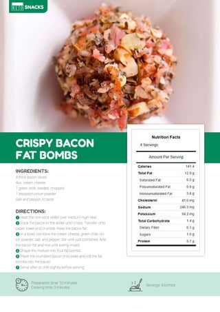 74
CRISPY BACON
FAT BOMBS
Preparation time: 10 minutes
Cooking time: 3 minutes
Servings: 4 bombs
INGREDIENTS:
4 thick bacon slices
4oz. cream cheese
1 green chile, seeded, chopped
1 teaspoon onion powder
Salt and pepper, to taste
DIRECTIONS:
! Heat the non-stick skillet over medium-high heat.
" Cook the bacon in the skillet until crispy. Transfer onto
paper towel and crumble. Keep the bacon fat.
# In a bowl, combine the cream cheese, green chile, on-
ion powder, salt, and pepper. Stir until just combined. Add
the bacon fat and mix until evenly mixed.
$ Shape the mixture into four fat bombs.
% Place the crumbled bacon onto plate and roll the fat
bombs into the bacon.
& Serve after or chill slightly before serving.
SNACKS
 