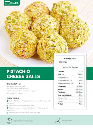77
PISTACHIO
CHEESE BALLS
Preparation time: 10 minutes Servings: 6 balls
INGREDIENTS:
5oz. goats cheese, semisoft
½ cup pistachios, finely chopped
½ tablespoon sun-dried tomatoes, chopped
Salt and pepper, to taste
DIRECTIONS:
! In a bowl, combine the goats cheese, sun-dried tomatoes, salt
and pepper.
" Place the pistachios in a shallow plate.
# Shape the cheese mixture into six balls and roll through the
pistachios.
$ Once the balls are fully covered serve and enjoy.
SNACKS
 