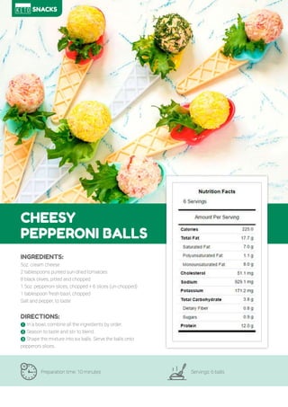 78
CHEESY
PEPPERONI BALLS
Preparation time: 10 minutes Servings: 6 balls
INGREDIENTS:
5oz. cream cheese
2 tablespoons pureed sun-dried tomatoes
8 black olives, pitted and chopped
1.5oz. pepperoni slices, chopped + 6 slices (un-chopped)
1 tablespoon fresh basil, chopped
Salt and pepper, to taste
DIRECTIONS:
! In a bowl, combine all the ingredients by order.
" Season to taste and stir to blend.
# Shape the mixture into six balls. Serve the balls onto
pepperoni slices..
SNACKS
 