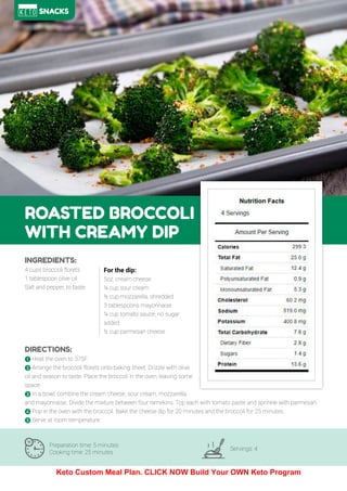 79
ROASTED BROCCOLI
WITH CREAMY DIP
Preparation time: 5 minutes
Cooking time: 25 minutes
Servings: 4
INGREDIENTS:
4 cups broccoli florets
1 tablespoon olive oil
Salt and pepper, to taste
DIRECTIONS:
! Heat the oven to 375F.
" Arrange the broccoli florets onto baking sheet. Drizzle with olive
oil and season to taste. Place the broccoli in the oven, leaving some
space.
# In a bowl, combine the cream cheese, sour cream, mozzarella,
and mayonnaise. Divide the mixture between four ramekins. Top each with tomato paste and sprinkle with parmesan.
$ Pop in the oven with the broccoli. Bake the cheese dip for 20 minutes and the broccoli for 25 minutes.
% Serve at room temperature.
For the dip:
5oz. cream cheese
¼ cup sour cream
½ cup mozzarella, shredded
3 tablespoons mayonnaise
¼ cup tomato sauce, no sugar
added
½ cup parmesan cheese
SNACKS
Keto Custom Meal Plan. CLICK NOW Build Your OWN Keto Program
 