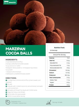82
MARZIPAN
COCOA BALLS
Preparation time:
15 minutes + inactive time
Servings: 24 balls
INGREDIENTS:
2 cups blanched almond flour
2 scoops vanilla flavored protein powder
¼ cup coconut oil, melted
¾ teaspoon Stevia powder or 1/ teaspoon liquid Stevia
¼ cup water
1 teaspoon almond extract
2 tablespoons unsweetened cacao powder
DIRECTIONS:
! In a large bowl, combine almond flour, protein powder, and
sweetener.
" Mix well.
# Gradually add in melted coconut oil, almond extract, and water.
Stir until crumbs form.
$ Add water and “knead” the dough with CLEAN hands.
% Shape the mixture into 24 balls.
' oll the balls into cacao powder.
& Chill 30 minutes before serving.
SNACKS
 