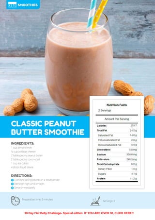 84
CLASSIC PEANUT
BUTTER SMOOTHIE
Preparation time: 5 minutes
Servings: 2
INGREDIENTS:
1 cup almond milk
½ cup cottage cheese
2 tablespoons peanut butter
2 tablespoons coconut oil
1 cup ice cubes
4 drops liquid stevia
DIRECTIONS:
! Combine all ingredients in a food blender.
" Blend on high until smooth.
# Serve immediately.
SMOOTHIES
28 Day Flat Belly Challenge- Special edition IF YOU ARE OVER 30, CLICK HERE!!
 