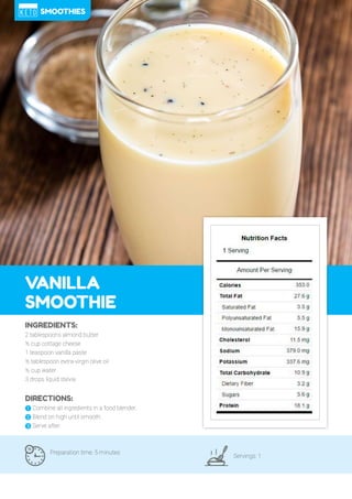 85
VANILLA
SMOOTHIE
Preparation time: 5 minutes
Servings: 1
INGREDIENTS:
2 tablespoons almond butter
½ cup cottage cheese
1 teaspoon vanilla paste
½ tablespoon extra-virgin olive oil
½ cup water
3 drops liquid stevia
DIRECTIONS:
! Combine all ingredients in a food blender.
" Blend on high until smooth.
# Serve after.
SMOOTHIES
 