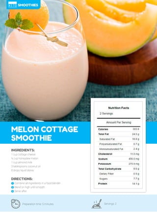 87
MELON COTTAGE
SMOOTHIE
Preparation time: 5 minutes Servings: 2
INGREDIENTS:
1 cup cottage cheese
½ cup honeydew melon
1 cup almond milk
3 tablespoons coconut oil
8 drops liquid stevia
DIRECTIONS:
! Combine all ingredients in a food blender.
" Blend on high until smooth.
# Serve after.
SMOOTHIES
 
