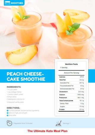 89
PEACH CHEESE-
CAKE SMOOTHIE
Preparation time: 5 minutes Servings: 1
INGREDIENTS:
1 ½ cups water
1 cup cottage cheese
1 medium peach, pitted
3 drops stevia
2 tablespoons coconut oil
½ teaspoon vanilla paste
DIRECTIONS:
! In a food blender combine all the ingredients.
" Blend on high until smooth.
# Serve after.
SMOOTHIES
The Ultimate Keto Meal Plan
 