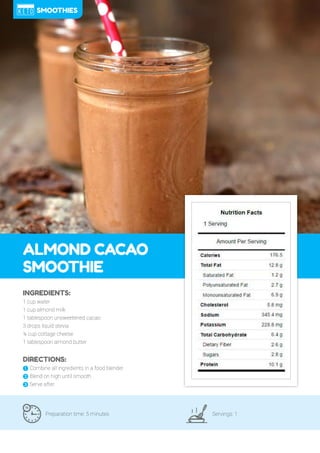 90
ALMOND CACAO
SMOOTHIE
Preparation time: 5 minutes Servings: 1
INGREDIENTS:
1 cup water
1 cup almond milk
1 tablespoon unsweetened cacao
3 drops liquid stevia
¼ cup cottage cheese
1 tablespoon almond butter
DIRECTIONS:
! Combine all ingredients in a food blender.
" Blend on high until smooth.
# Serve after.
SMOOTHIES
 