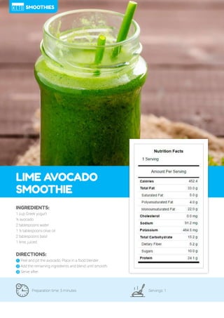 91
LIME AVOCADO
SMOOTHIE
Preparation time: 5 minutes Servings: 1
INGREDIENTS:
1 cup Greek yogurt
½ avocado
2 tablespoons water
1 ½ tablespoons olive oil
2 tablespoons basil
1 lime, juiced
DIRECTIONS:
! Peel and pit the avocado. Place in a food blender.
" Add the remaining ingredients and blend until smooth.
# Serve after.
SMOOTHIES
 