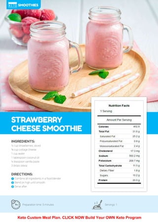 93
STRAWBERRY
CHEESE SMOOTHIE
Preparation time: 5 minutes Servings: 1
INGREDIENTS:
½ cup strawberries, sliced
¾ cup cottage cheese
1 cup water
1 tablespoon coconut oil
½ teaspoon vanilla paste
3 drops stevia
DIRECTIONS:
! Combine all ingredients in a food blender.
" Blend on high until smooth.
# Serve after.
SMOOTHIES
Keto Custom Meal Plan. CLICK NOW Build Your OWN Keto Program
 
