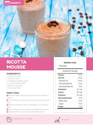 96
RICOTTA
MOUSSE
Preparation time: 10 minutes
Servings: 8
INGREDIENTS:
2 cups ricotta cheese
1 cup heavy cream
2 ½ teaspoons powdered gelatin
½ cup freshly brewed coffee
1 teaspoon vanilla paste
10 drops liquid Stevia
DIRECTIONS:
! prinkle the gelatin over hot coffee and stir. Place aside for 10
minutes.
" In a food blender, combine the ricotta, vanilla paste, and liquid
stevia.
# Blend until combined. Add the coffee gelatin mix and blend
again.
$ Add the heavy cream and blend until whipped and thickened.
% Divide between 8 cups and chill slightly before serving.
DESSERTS
 