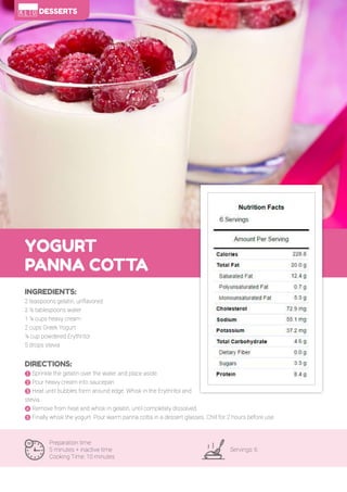 99
YOGURT
PANNA COTTA
Preparation time:
5 minutes + inactive time
Cooking Time: 10 minutes
Servings: 6
INGREDIENTS:
2 teaspoons gelatin, unflavored
2 ½ tablespoons water
1 ¼ cups heavy cream
2 cups Greek Yogurt
¼ cup powdered Erythritol
5 drops stevia
DIRECTIONS:
! Sprinkle the gelatin over the water and place aside.
" Pour heavy cream into saucepan.
# Heat until bubbles form around edge. Whisk in the Erythritol and
stevia.
$ Remove from heat and whisk in gelatin, until completely dissolved.
% Finally whisk the yogurt. Pour warm panna cotta in a dessert glasses. Chill for 2 hours before use.
DESSERTS
 