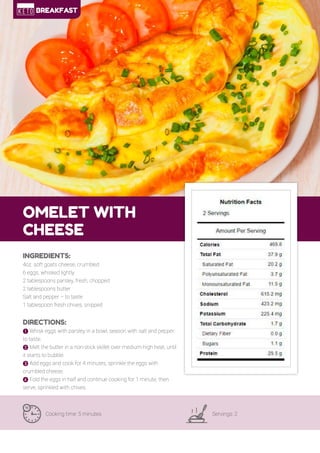 13
OMELET WITH
CHEESE
Cooking time: 5 minutes Servings: 2
INGREDIENTS:
4oz. soft goats cheese, crumbled
6 eggs, whisked lightly
2 tablespoons parsley, fresh, chopped
2 tablespoons butter
Salt and pepper – to taste
1 tablespoon fresh chives, snipped
DIRECTIONS:
! Whisk eggs with parsley in a bowl, season with salt and pepper
to taste.
" Melt the butter in a non-stick skillet over medium-high heat, until
it starts to bubble.
# Add eggs and cook for 4 minutes, sprinkle the eggs with
crumbled cheese.
$ Fold the eggs in half and continue cooking for 1 minute, then
serve, sprinkled with chives.
BREAKFAST
 