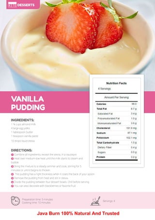 101
VANILLA
PUDDING
Preparation time: 5 minutes
Cooking time: 10 minutes
Servings: 4
INGREDIENTS:
1 ¾ cups almond milk
4 large egg yolks
1 tablespoon butter
1 teaspoon vanilla paste
10 drops liquid stevia
DIRECTIONS:
! Combine all ingredients, except the stevia, in a saucepot.
" Heat over medium-low heat until the milk starts to steam and
bubble.
# Bring the mixture to a steady simmer and cook, stirring for 5
minutes or until it begins to thicken.
$ The pudding has a right thickness when it coats the back of your spoon.
% Remove the pudding from heat and stir in stevia.
& Divide the pudding between four dessert bowls. Chill before serving.
' You can also decorate with blackberries or favorite fruit.
DESSERTS
Java Burn 100% Natural And Trusted
 