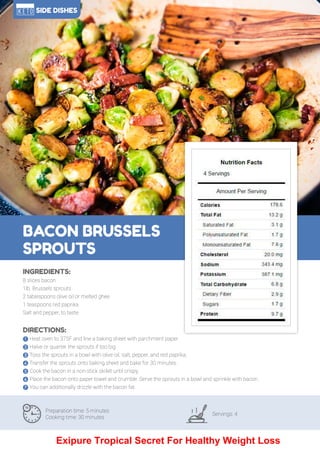 108
BACON BRUSSELS
SPROUTS
Preparation time: 5 minutes
Cooking time: 30 minutes
Servings: 4
INGREDIENTS:
8 slices bacon
1lb. Brussels sprouts
2 tablespoons olive oil or melted ghee
1 teaspoons red paprika
Salt and pepper, to taste
DIRECTIONS:
! Heat oven to 375F and line a baking sheet with parchment paper.
" Halve or quarter the sprouts if too big.
# Toss the sprouts in a bowl with olive oil, salt, pepper, and red paprika.
$ Transfer the sprouts onto baking sheet and bake for 30 minutes.
% Cook the bacon in a non-stick skillet until crispy.
& Place the bacon onto paper towel and crumble. Serve the sprouts in a bowl and sprinkle with bacon.
' You can additionally drizzle with the bacon fat.
SIDE DISHES
Exipure Tropical Secret For Healthy Weight Loss
 