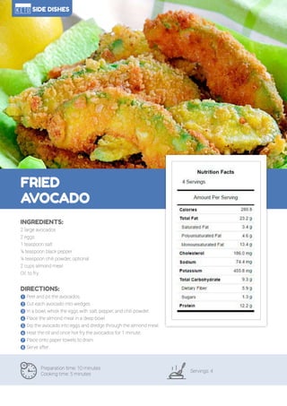 110
FRIED
AVOCADO
Preparation time: 10 minutes
Cooking time: 5 minutes
Servings: 4
INGREDIENTS:
2 large avocados
2 eggs
1 teaspoon salt
¼ teaspoon black pepper
¼ teaspoon chili powder, optional
2 cups almond meal
Oil, to fry
DIRECTIONS:
! Peel and pit the avocados.
" Cut each avocado into wedges.
# In a bowl, whisk the eggs with salt, pepper, and chili powder.
$ Place the almond meal in a deep bowl.
% Dip the avocado into eggs and dredge through the almond meal.
& Heat the oil and once hot fry the avocados for 1 minute.
' Place onto paper towels to drain.
( Serve after.
SIDE DISHES
 