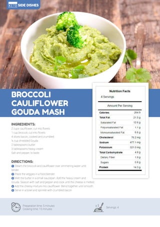 112
BROCCOLI
CAULIFLOWER
GOUDA MASH
Preparation time: 5 minutes
Cooking time: 15 minutes
Servings: 4
INGREDIENTS:
2 cups cauliflower, cut into florets
1 cup broccoli, cut into florets
4 slices bacon, cooked and crumbled
½ cup shredded Gouda
2 tablespoons butter
3 tablespoons heavy cream
Salt and pepper, to taste
DIRECTIONS:
! Steam the broccoli and cauliflower over simmering water until
tender.
" Place the veggies in a food blender.
# Melt the butter in a small saucepan. Add the heavy cream and
Gouda. Season with salt and pepper and cook until the cheese is melted.
$ Add the cheesy mixture into cauliflower. Blend together until smooth.
% Serve in a bowl and sprinkle with crumbled bacon.
SIDE DISHES
 