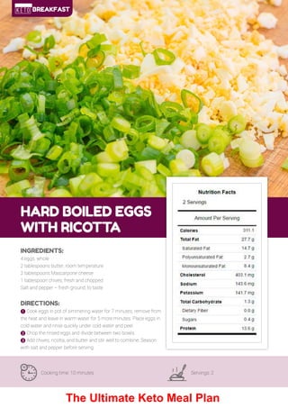 14
HARD BOILED EGGS
WITH RICOTTA
Cooking time: 10 minutes Servings: 2
INGREDIENTS:
4 eggs, whole
2 tablespoons butter, room temperature
2 tablespoons Mascarpone cheese
1 tablespoon chives, fresh and chopped
Salt and pepper – fresh ground, to taste
DIRECTIONS:
! Cook eggs in pot of simmering water for 7 minutes, remove from
the heat and leave in warm water for 5 more minutes. Place eggs in
cold water and rinse quickly under cold water and peel.
" Chop the rinsed eggs and divide between two bowls.
# Add chives, ricotta, and butter and stir well to combine. Season
with salt and pepper before serving.
BREAKFAST
The Ultimate Keto Meal Plan
 