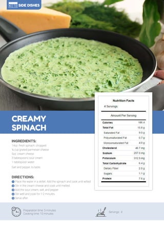 113
CREAMY
SPINACH
Preparation time: 5 minutes
Cooking time: 10 minutes
Servings: 4
INGREDIENTS:
14oz. fresh spinach, chopped
¼ cup grated parmesan cheese
5oz. cream cheese
3 tablespoons sour cream
1 tablespoon water
Salt and pepper, to taste
DIRECTIONS:
! Place the water in a skillet. Add the spinach and cook until wilted.
" Stir in the cream cheese and cook until melted.
# Add the sour cream, salt, and pepper.
$ Stir well and cook for 1-2 minutes.
% Serve after.
SIDE DISHES
 