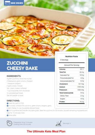 116
ZUCCHINI
CHEESY BAKE
Preparation time: 5 minutes
Cooking time: 45 minutes
Servings: 4
INGREDIENTS:
4 green zucchinis, sliced into rounds
2 tablespoons green onions, chopped
1 teaspoon oregano
2 garlic cloves, minced
5oz. cream cheese, softened
1 cup mozzarella, torn into pieces
½ cup grated parmesan
Salt and pepper, to taste
DIRECTIONS:
! Heat the oven to 375F.
" In a bowl, combine the zucchinis, green onions, oregano, garlic,
cream cheese, ½ cup mozzarella and parmesan.
# Stir to combine and transfer into baking dish. Bake the zucchinis for 30 minutes, top with remaining mozzarella and
bake for 15 minutes more.
$ Serve after.
SIDE DISHES
The Ultimate Keto Meal Plan
 