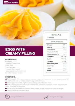 15
EGGS WITH
CREAMY FILLING
Cooking time: 20 minutes Servings: 12 deviled eggs
INGREDIENTS:
6 large eggs
1 tablespoon melted butter
2 garlic cloves
¼ cup mayonnaise
¼ teaspoon Dijon mustard
1 jalapeno pepper, seeded and minced
Salt and white pepper – to taste
DIRECTIONS:
! Cook the eggs for 10 minutes in simmering water over medium-high heat, remove from the heat and set aside for 3
minutes. Pour hot water out and add cold, let the eggs rest for 8 minutes.
" Peel the eggs and cut in half, lengthwise, remove the egg yolks and place in a bowl.
# Break up the egg yolks with a fork and stir in melted butter, white onion, mayonnaise, mustard, and jalapeno and
season to taste with salt and pepper.
$ Arrange the egg white shells onto plate and fill with prepared egg yolk mixture, using a spoon or piing bag.
% Cover and refrigerate until ready to serve.
BREAKFAST
 