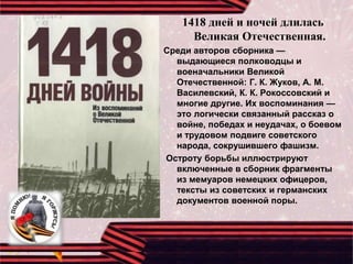1418 дней и ночей длилась
Великая Отечественная.
Среди авторов сборника —
выдающиеся полководцы и
военачальники Великой
Отечественной: Г. К. Жуков, А. М.
Василевский, К. К. Рокоссовский и
многие другие. Их воспоминания —
это логически связанный рассказ о
войне, победах и неудачах, о боевом
и трудовом подвиге советского
народа, сокрушившего фашизм.
Остроту борьбы иллюстрируют
включенные в сборник фрагменты
из мемуаров немецких офицеров,
тексты из советских и германских
документов военной поры.
 