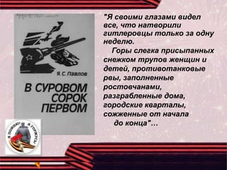 "Я своими глазами видел
все, что натворили
гитлеровцы только за одну
неделю.
Горы слегка присыпанных
снежком трупов женщин и
детей, противотанковые
рвы, заполненные
ростовчанами,
разграбленные дома,
городские кварталы,
сожженные от начала
до конца"…
 