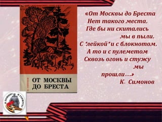 «От Москвы до Бреста
Нет такого места,
Где бы ни скитались
мы в пыли,
С "лейкой" и с блокнотом,
А то и с пулеметом
Сквозь огонь и стужу
мы
прошли…»
К. Симонов
 